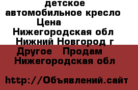 детское  автомобильное кресло › Цена ­ 3 000 - Нижегородская обл., Нижний Новгород г. Другое » Продам   . Нижегородская обл.